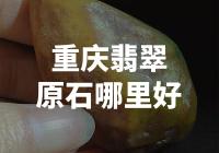 重庆翡翠原石哪里最具收藏价值？